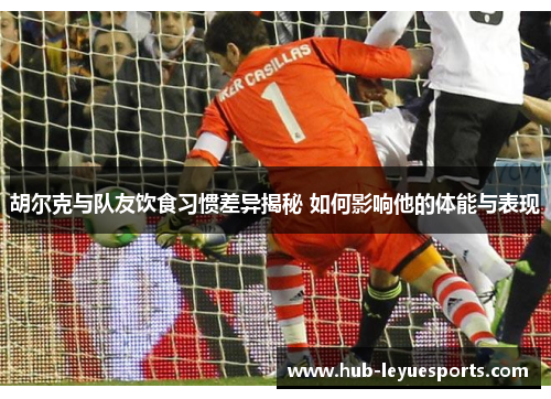 胡尔克与队友饮食习惯差异揭秘 如何影响他的体能与表现