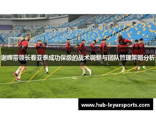 谢晖带领长春亚泰成功保级的战术调整与团队管理策略分析 谢晖带领长春亚泰成功保级的战术调整与团队管理策略分析