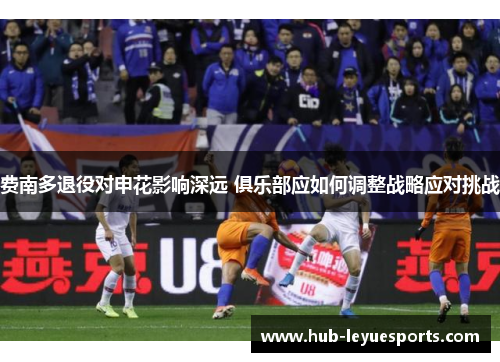 费南多退役对申花影响深远 俱乐部应如何调整战略应对挑战 费南多退役对申花影响深远 俱乐部应如何调整战略应对挑战