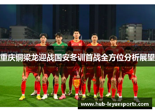 重庆铜梁龙迎战国安冬训首战全方位分析展望 重庆铜梁龙迎战国安冬训首战全方位分析展望