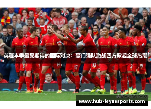 英超本季最受期待的国际对决：豪门强队激战四方掀起全球热潮