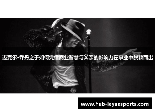 迈克尔·乔丹之子如何凭借商业智慧与父亲的影响力在事业中脱颖而出