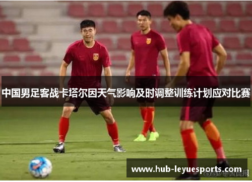 中国男足客战卡塔尔因天气影响及时调整训练计划应对比赛 中国男足客战卡塔尔因天气影响及时调整训练计划应对比赛