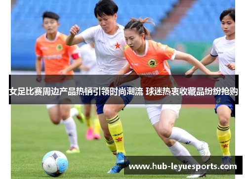 女足比赛周边产品热销引领时尚潮流 球迷热衷收藏品纷纷抢购